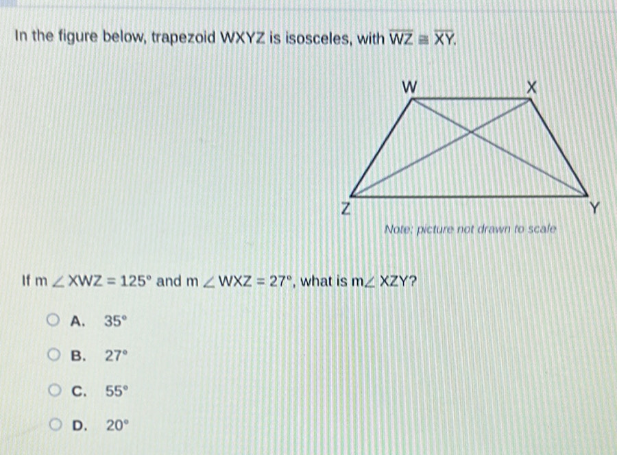 In the figure below, trapezoid WXYZ is isosceles, with overline WZequiv overline XY. 
Note: picture not drawn to scale
If m∠ XWZ=125° and m∠ WXZ=27° , what is m∠ XZY ?
A. 35°
B. 27°
C. 55°
D. 20°