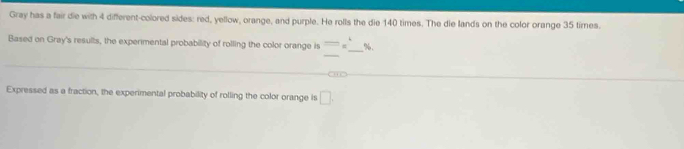 Gray has a fair die with 4 different-colored sides: red, yellow, orange, and purple. He rolls the die 140 times. The die lands on the color orange 35 times. 
_ 
Based on Gray's results, the experimental probability of rolling the color orange is =π beginarrayr 4  _  %. 
_ 
Expressed as a fraction, the experimental probability of rolling the color orange is □.