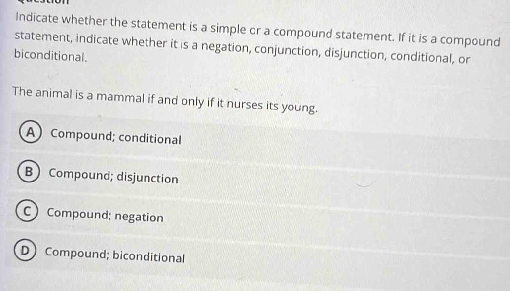 Indicate whether the statement is a simple or a compound statement. If it is a compound
statement, indicate whether it is a negation, conjunction, disjunction, conditional, or
biconditional.
The animal is a mammal if and only if it nurses its young.
A Compound; conditional
B Compound; disjunction
C Compound; negation
D Compound; biconditional