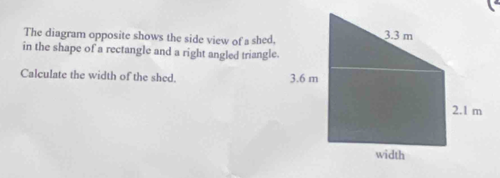 The diagram opposite shows the side view of a shed, 
in the shape of a rectangle and a right angled triangle. 
Calculate the width of the shed.