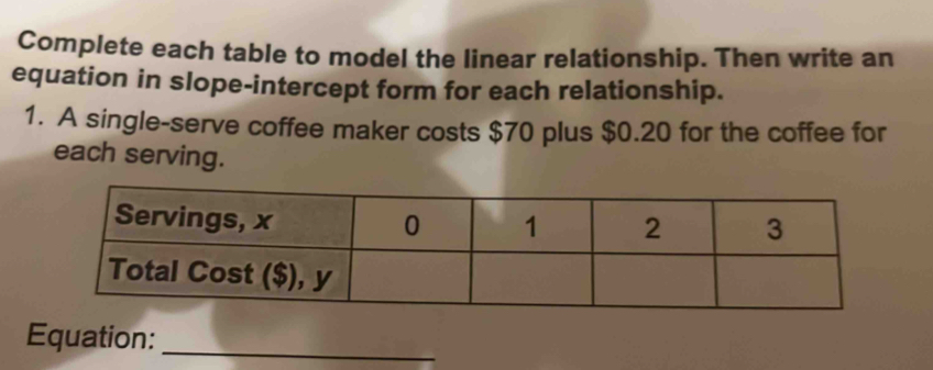 Complete each table to model the linear relationship. Then write an 
equation in slope-intercept form for each relationship. 
1. A single-serve coffee maker costs $70 plus $0.20 for the coffee for 
each serving. 
Equation:_