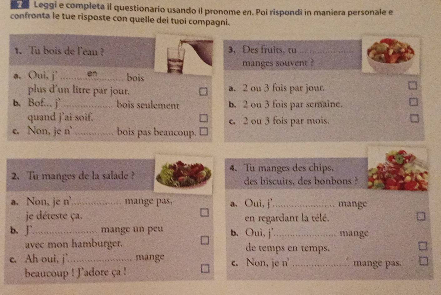 a Leggi e completa il questionario usando il pronome en. Poi rispondi in maniera personale e
confronta le tue risposte con quelle dei tuoi compagni.
1. Tu bois de leau ? 3. Des fruits, tu_
manges souvent ?
a. Oui, j' _en bois
plus d'un litre par jour. a. 2 ou 3 fois par jour.
b. Bof... j` _bois seulement b. 2 ou 3 fois par semaine.
quand j’ai soif.
c. 2 ou 3 fois par mois.
c. Non, je n^3 _bois pas beaucoup.
4. Tu manges des chips,
2. Tu manges de la salade ?
des biscuits, des bonbons ?
a. Non, je n^3 _ mange pas, a. Oui, j'_ mange
je déteste ça. en regardant la télé.
b. J`_ mange un peu b. Ouì, j'_ mange
avec mon hamburger. de temps en temps.
c. Ah oui, j'_ mange _mange pas.
c. Non, je n'
beaucoup ! Jadore ça !