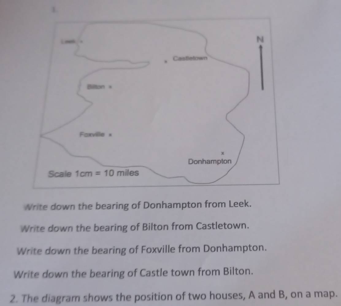 Write down the bearing of Donhampton from Leek.
Write down the bearing of Bilton from Castletown.
Write down the bearing of Foxville from Donhampton.
Write down the bearing of Castle town from Bilton.
2. The diagram shows the position of two houses, A and B, on a map.