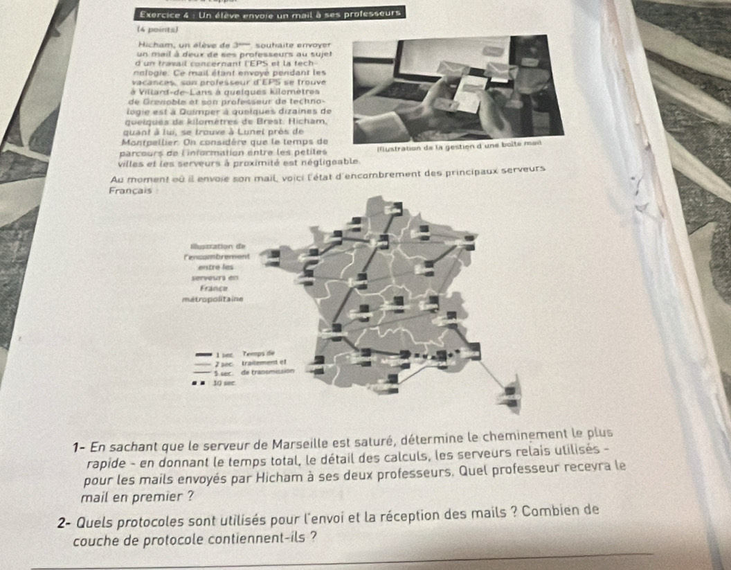 Un étève envoie un mail à ses professeurs 
(4 points) 
Hicham, un élève de 3''''' souhaite envoyer 
un mail à deux de ses professeurs au sujet 
d un travail concernant ('EPS et la tech- 
nnlogie. Ce mail étant envoyé pendant les 
vacances, son professeur d'EPS se trouve 
à Villard-de-Lans à quelques kilomètres 
de Grenoble et son professeur de techno- 
logie est à Duimper à quelques dizaines de 
queiques da kilomètres de Brest. Hicham, 
quant à lui, se trouve à Lunel près de 
Montpellier. On considère que le temps de 
parcours de l'information entre les petites Mustration 
villes et les serveurs à proximité est négligeable. 
Au moment où il envoie son mail, voici l'état d'encombrement des principaux serveurs 
Françai 
1- En sachant que le serveur de Marseille est saturé, détermine le cheminement le plus 
rapide - en donnant le temps total, le détail des calculs, les serveurs relais utilisés - 
pour les mails envoyés par Hicham à ses deux professeurs, Quel professeur recevra le 
mail en premier ? 
2- Quels protocoles sont utilisés pour l'envoi et la réception des mails ? Combien de 
couche de protocole contiennent-ils ?