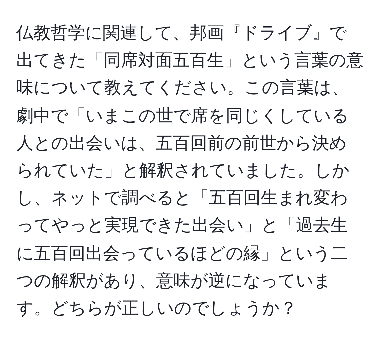 仏教哲学に関連して、邦画『ドライブ』で出てきた「同席対面五百生」という言葉の意味について教えてください。この言葉は、劇中で「いまこの世で席を同じくしている人との出会いは、五百回前の前世から決められていた」と解釈されていました。しかし、ネットで調べると「五百回生まれ変わってやっと実現できた出会い」と「過去生に五百回出会っているほどの縁」という二つの解釈があり、意味が逆になっています。どちらが正しいのでしょうか？