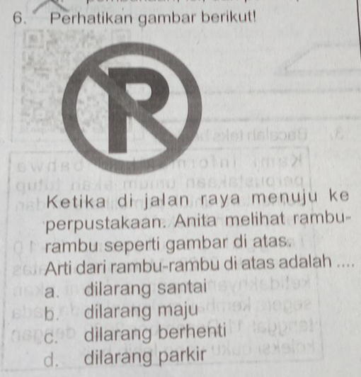 Perhatikan gambar berikut!
Ketika di jalan raya menuju ke
perpustakaan. Anita melihat rambu-
rambu seperti gambar di atas.
Arti dari rambu-rambu di atas adalah ....
a. dilarang santai
b. dilarang maju
c. dilarang berhenti
d. dilarang parkir