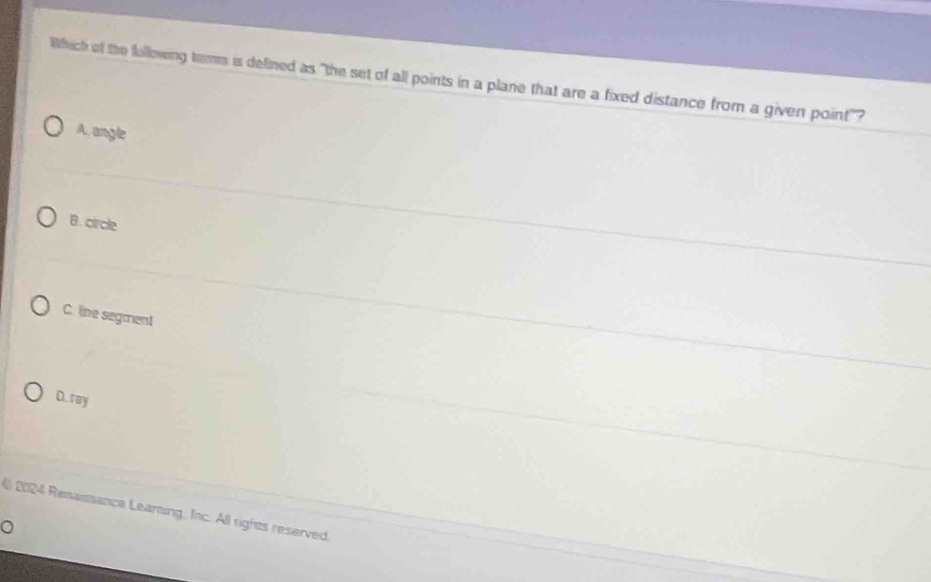 Which of the following terms is defined as "the set of all points in a plane that are a fixed distance from a given point"?
A. angle
B. circle
C. line segment
D. ray
2024 Renaissance Learing, Inc. All rights reserved
。