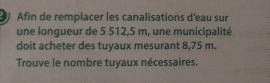 Afin de remplacer les canalisations d'eau sur 
une longueur de 5 512,5 m, une municipalité 
doit acheter des tuyaux mesurant 8,75 m. 
Trouve le nombre tuyaux nécessaires.