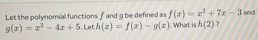 Let the polynomial functions f and g be defined as f(x)=x^2+7x-3 and
g(x)=x^2-4x+5. Let h(x)=f(x)-g(x). What is h(2) ?