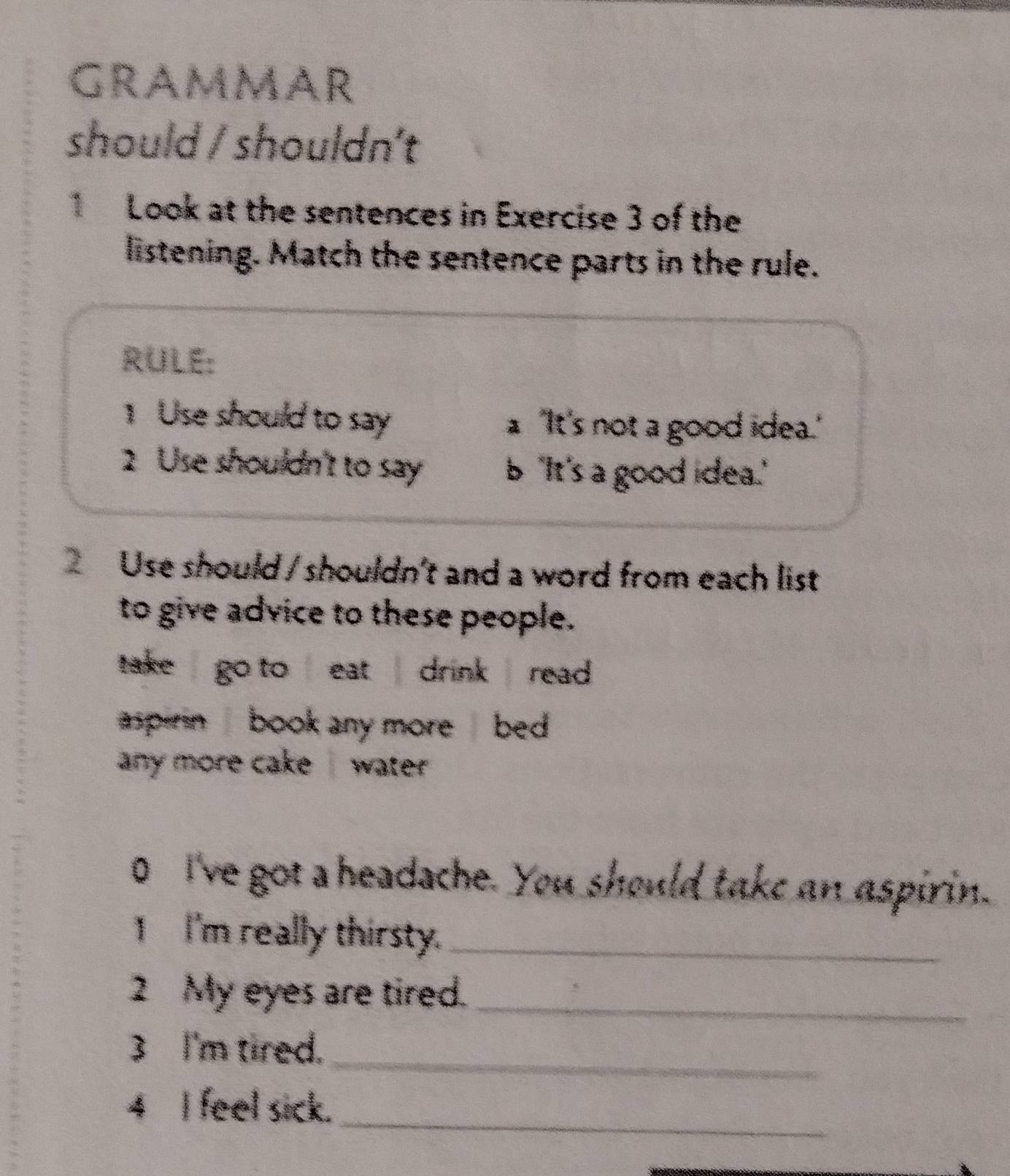 GrammAR 
should / shouldn’t 
1 Look at the sentences in Exercise 3 of the 
listening. Match the sentence parts in the rule. 
RULE: 
1 Use should to say a 'It's not a good idea.' 
2 Use shouldn't to say b "It's a good idea." 
Use should / shouldn't and a word from each list 
to give advice to these people. 
take go to eat drink read. 
aspirin book any more bed 
any more cake water . 
0 I've got a headache. You should take an aspirin. 
I I'm really thirsty._ 
2 My eyes are tired._ 
3 I'm tired._ 
4 I feel sick._