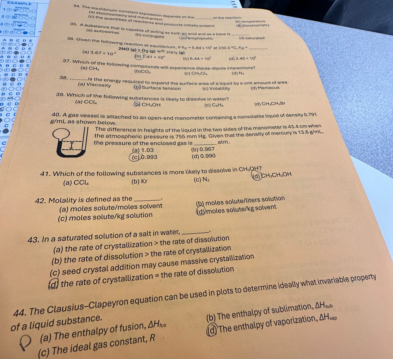 The equilibrium-constant expression depends on the
(a) stoichiometry and mechanism
of the reaction
(b) temperature
(c) the quantities of reactants and products initially present (d) stoichiometry
35. A substance that is capable of acting as both an acid and as a base is_
(a) autosomal (b) conjugate (c)amphiprotic (d) saturated
36. Given the following reaction at equilibrium, if K_C=5.84* 10^5 at 230.0°C,K_p= _
2NO
(a) 3.67* 10^(-2) (g)_ / O 2 (g)leftharpoons 2NO 2 (g)
(b)1 41* 10^4 (c) 6.44* 10^5 (d) 2.40* 10^6
37. Which of the following compounds will experience dipole-dipole interactions?
(a) CH₄ CO_2
(b) (c) CH_2Cl_2 (d) N_2
38. ..........is the energy required to expand the surface area of a liquid by a unit amount of area.
(a) Viscosity (b) Surface tension (c) Volatility (d) Meniscus
39. Which of the following substances is likely to dissolve in water?
(a) CCl b CH₃OH (c) C_nH_n
(d) CH₃CH₂Br
40. A gas vessel is attached to an open-end manometer containing a nonvolatile liquid of density 0.791
g/mL as shown below.
The difference in heights of the liquid in the two sides of the manometer is 43.4 cm when
the atmospheric pressure is 755 mm Hg. Given that the density of mercury is 13.6 g/mL,
the pressure of the enclosed gas is _atm.
(a) 1.03 (b) 0.967
(c) 0.993 (d)0.990
41. Which of the following substances is more likely to dissolve in CH_3OH ?
d) CH_3CH_2OH
(a)0 CCl_4 (b) Kr (c) N_2
42. Molality is defined as the _:
(a) moles solute/moles solvent (b) moles solute/liters solution
(c) moles solute/kg solution (d) moles solute/kg solvent
43. In a saturated solution of a salt in water, _.
(a) the rate of crystallization > the rate of dissolution
(b) the rate of dissolution > the rate of crystallization
(c) seed crystal addition may cause massive crystallization
(d) the rate of crystallization = the rate of dissolution
44. The Clausius-Clapeyron equation can be used in plots to determine ideally what invariable property
(a) The enthalpy of fusion, △ H_fus (b) The enthalpy of sublimation, △ H_sub
of a liquid substance.
(c) The ideal gas constant, R (d) The enthalpy of vaporization, △ H_vap