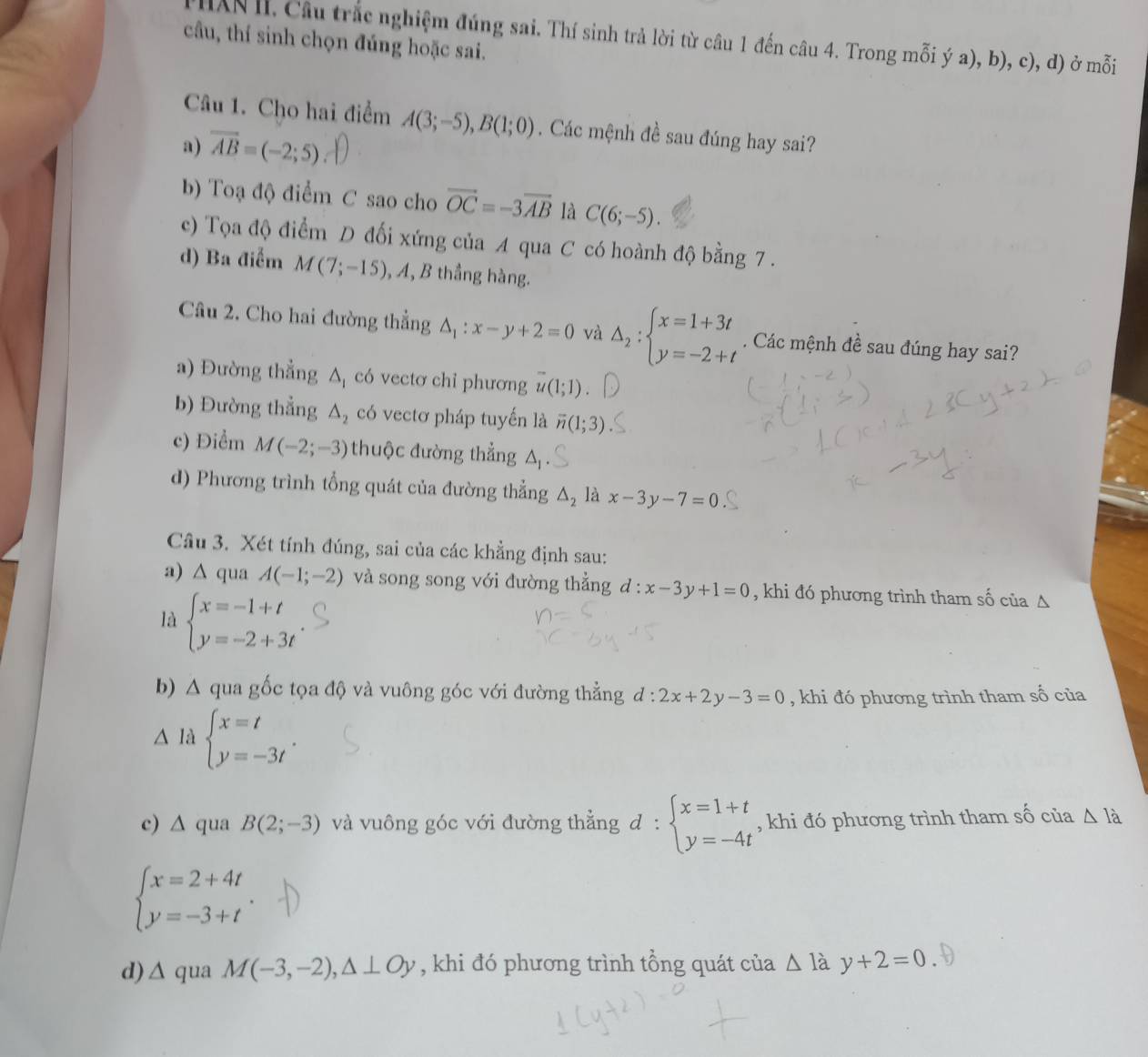 THXN II. Câu trắc nghiệm đúng sai. Thí sinh trả lời từ câu 1 đến câu 4. Trong mỗi ý a), b), c), đ) ở mỗi
câu, thí sinh chọn đúng hoặc sai.
Câu 1. Cho hai điểm A(3;-5),B(1;0). Các mệnh đề sau đúng hay sai?
a) vector AB=(-2;5)
b) Toạ độ điểm C sao cho vector OC=-3overline AB là C(6;-5).
c) Tọa độ điểm D đối xứng của A qua C có hoành độ bằng 7 .
d) Ba điểm M(7;-15) , A, B thắng hàng.
Câu 2. Cho hai đường thẳng △ _1:x-y+2=0 và Delta _2:beginarrayl x=1+3t y=-2+tendarray.. Các mệnh đề sau đúng hay sai?
a) Đường thẳng △ _1 có vectơ chỉ phương overline u(1;1).
b) Đường thẳng △ _2 có vectơ pháp tuyến là overline n(1;3)
c) Điểm M(-2;-3) thuộc đường thẳng
d) Phương trình tổng quát của đường thẳng △ _2 là x-3y-7=0
Câu 3. Xét tính đúng, sai của các khẳng định sau:
a) △ qua A(-1;-2) và song song với đường thẳng d:x-3y+1=0 , khi đó phương trình tham số của △
là beginarrayl x=-1+t y=-2+3tendarray.
b) A qua gốc tọa độ và vuông góc với đường thẳng d:2x+2y-3=0 , khi đó phương trình tham số của
△ I_d beginarrayl x=t y=-3tendarray. .
c) ∆ qua B(2;-3) và vuông góc với đường thẳng d:beginarrayl x=1+t y=-4tendarray. , khi đó phương trình tham số của △ Ia
beginarrayl x=2+4t y=-3+tendarray.
d) △ qua M(-3,-2),△ ⊥ Oy , khi đó phương trình tổng quát của △ lay+2=0