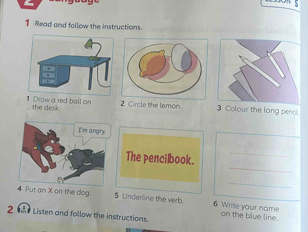 5 
1 Read and follow the instructions. 
1 Draw a red ball on 2 Circle the lemon. 3 Colour the long pencil. 
the desk. 
_ 
The pencilbook._ 
_ 
4 Put an X on the dog. 5 Underline the verb. 6 Write your name 
2 Listen and follow the instructions. 
on the blue line.