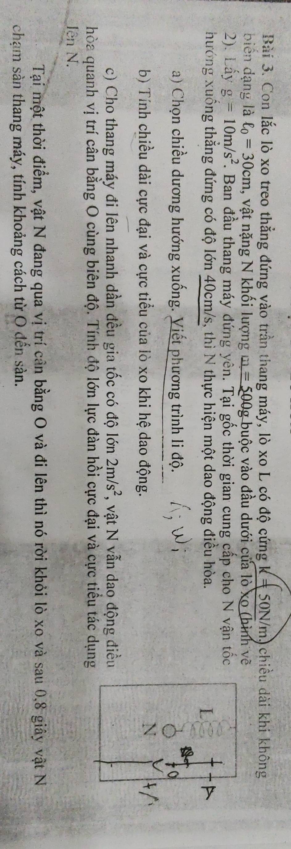 Con lắc lò xo treo thẳng đứng vào trần thang máy, lò xo L có độ cứng K!= 50N/ m, chiều dài khi không 
biến dạng là ell _0=30cm , vật nặng N khổi lượng m=500g buộc vào đầu dưới của lò xo (hình vẽ 
2). Lấy g=10m/s^2 *. Ban đầu thang máy đứng yên. Tại gốc thời gian cung cấp cho N vận tốc 
hướng xuống thẳng đứng có độ lớn 40cm/s, thì N thực hiện một dao động điều hòa. I 
a) Chọn chiều dương hướng xuống. Viết phương trình li độ. 
b) Tính chiều dài cực đại và cực tiểu của lò xo khi hệ dao động. 
c) Cho thang máy đi lên nhanh dần đều gia tốc có độ lớn 2m/s^2 *, vật N vẫn dao động điều 
hòa quanh vị trí cân bằng O cùng biên độ. Tính độ lớn lực đàn hồi cực đại và cực tiểu tác dụng 
Iên N. 
Tại một thời điểm, vật N đang qua vị trí cân bằng O và đi lên thì nó rời khỏi lò xo và sau 0, 8 giây vật N 
chạm sản thang máy, tính khoảng cách từ O đến sàn.