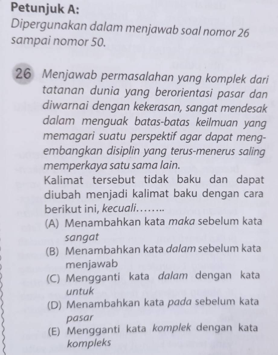 Petunjuk A:
Dipergunakan dalam menjawab soal nomor 26
sampai nomor 50.
26 Menjawab permasalahan yang komplek dari
tatanan dunia yang berorientasi pasar dan
diwarnai dengan kekerasan, sangat mendesak
dalam menguak batas-batas keilmuan yang
memagari suatu perspektif agar dapat meng-
embangkan disiplin yang terus-menerus saling
memperkaya satu sama lain.
Kalimat tersebut tidak baku dan dapat
diubah menjadi kalimat baku dengan cara
berikut ini, kecuali…....
(A) Menambahkan kata maka sebelum kata
sangat
(B) Menambahkan kata dalam sebelum kata
menjawab
(C) Mengganti kata dalam dengan kata
untuk
(D) Menambahkan kata pada sebelum kata
pasar
(E) Mengganti kata komplek dengan kata
kompleks