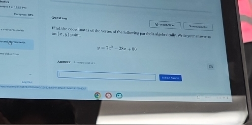 frafics
==ber 1 a: 1ª 59 PM
Corploe: 39% Question
@ Wsch Videe Show bample
y and Vertos (with an(x,y) point. coordinates of the vertex of the following parabola algebraically. Write your answer as
FV and Aprbox (with
y=2x^2-28x+80
le trn 
Anawer Atereçé r ost of a
Se bemi Acurres
LagDu