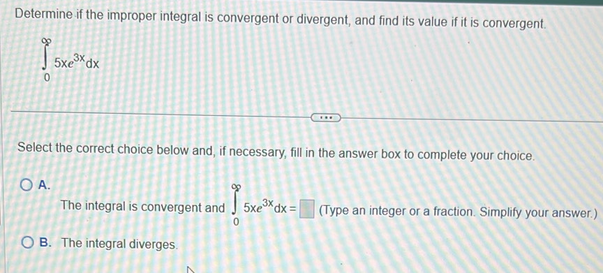 Determine if the improper integral is convergent or divergent, and find its value if it is convergent.
∈tlimits _0^((∈fty)5xe^3x)dx
Select the correct choice below and, if necessary, fill in the answer box to complete your choice.
A.
The integral is convergent and ∈tlimits _0^((∈fty)5xe^3x)dx=□ (Type an integer or a fraction. Simplify your answer.)
B. The integral diverges.