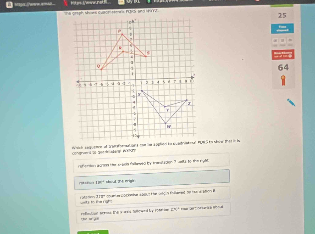 https://www.awaz.. https://www.netfli... My IXL
The graph shows quadrilaterals PQRS and WXYZ.
25
Fimt
0
SmartScm=
out of son .
64
congruent to quadrilateral WXYZ?
reflection across the x-axis followed by translation 7 units to the right
rotation 180° about the origin
rotation 270° counterclockwise about the origin followed by translation 8
units to the right
reflection across the x-axis followed by rotation 270° counterclockwise about
the origin