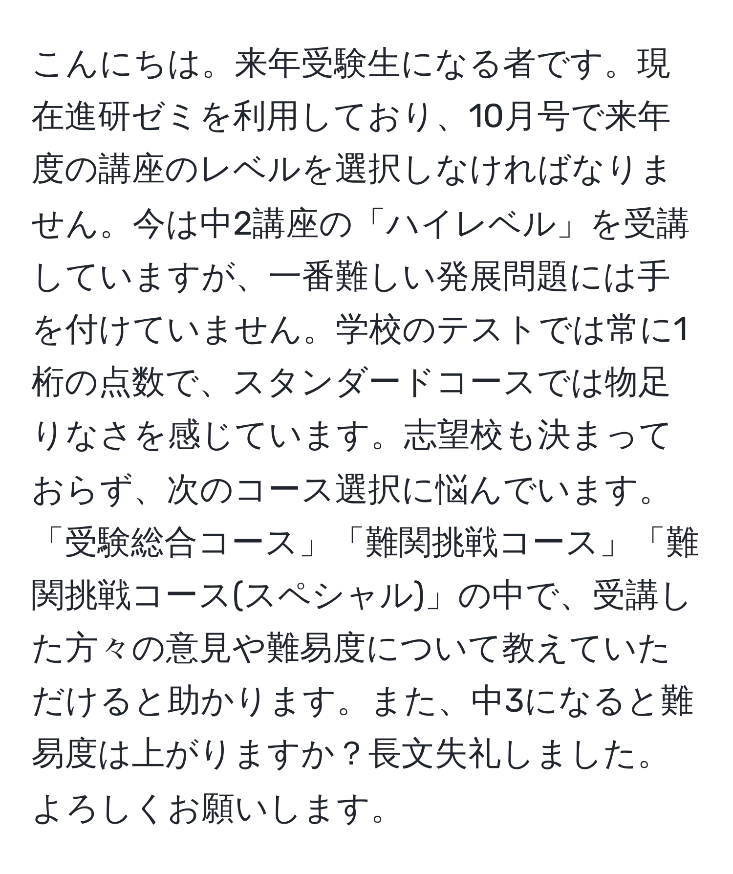 こんにちは。来年受験生になる者です。現在進研ゼミを利用しており、10月号で来年度の講座のレベルを選択しなければなりません。今は中2講座の「ハイレベル」を受講していますが、一番難しい発展問題には手を付けていません。学校のテストでは常に1桁の点数で、スタンダードコースでは物足りなさを感じています。志望校も決まっておらず、次のコース選択に悩んでいます。「受験総合コース」「難関挑戦コース」「難関挑戦コース(スペシャル)」の中で、受講した方々の意見や難易度について教えていただけると助かります。また、中3になると難易度は上がりますか？長文失礼しました。よろしくお願いします。