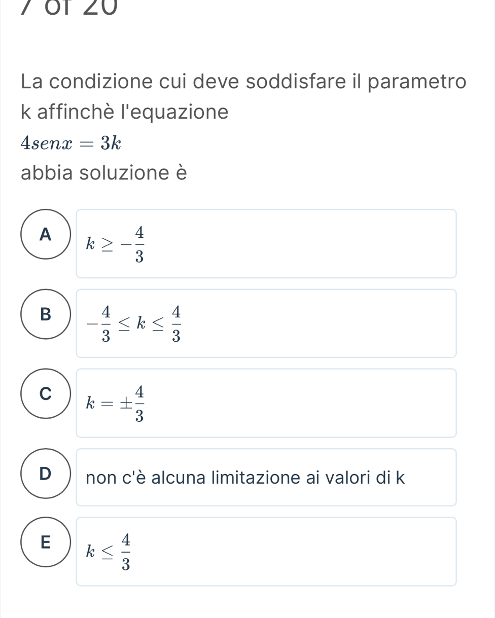 7 ÖT 20
La condizione cui deve soddisfare il parametro
k affinchè l'equazione
4senx=3k
abbia soluzione è
A k≥ - 4/3 
B - 4/3 ≤ k≤  4/3 
C k=±  4/3 
D non c'è alcuna limitazione ai valori di k
E k≤  4/3 