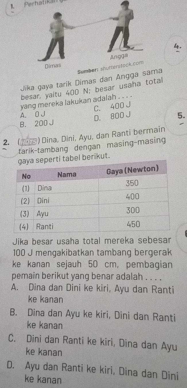 Perhatikairy
4.
Jika gaya tarik Dimas dan Angga a
besar, yaitu 400 N; besar usaha total
yang mereka lakukan adalah . . . .
A. 0 J C. 400 J
B. 200 J D. 800 J
5.
2.  ) Dina, Dini, Ayu, dan Ranti bermain
tarik-tambang dengan masing-masing
el berikut.
Jika besar usaha total mereka sebesar
100 J mengakibatkan tambang bergerak
ke kanan sejauh 50 cm, pembagian
pemain berikut yang benar adalah . . . .
A. Dina dan Dini ke kiri, Ayu dan Ranti
ke kanan
B. Dina dan Ayu ke kiri, Dini dan Ranti
ke kanan
C. Dini dan Ranti ke kiri, Dina dan Ayu
ke kanan
D. Ayu dan Ranti ke kiri, Dina dan Dini
ke kanan