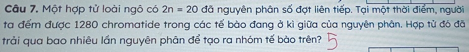 Một hợp tử loài ngô có 2n=20 đã nguyên phân số đợt liên tiếp. Tại một thời điểm, người 
ta đếm được 1280 chromatide trong các tế bào đang ở kì giữa của nguyên phân. Hợp tử đó đã 
trải qua bao nhiêu lần nguyên phân để tạo ra nhóm tế bào trên?