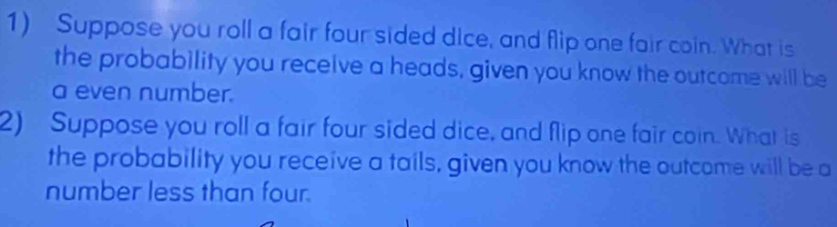 Suppose you roll a fair four sided dice, and flip one fair coin. What is 
the probability you receive a heads, given you know the outcome will be 
a even number. 
2) Suppose you roll a fair four sided dice, and flip one fair coin. What is 
the probability you receive a tails, given you know the outcome will be a 
number less than four.