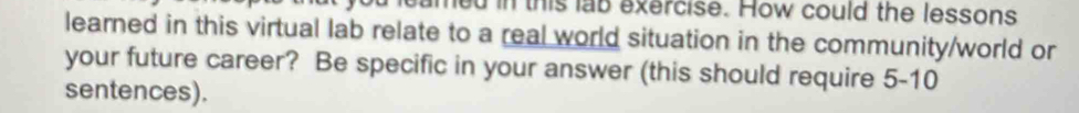 led in this lab exercise. How could the lessons 
learned in this virtual lab relate to a real world situation in the community/world or 
your future career? Be specific in your answer (this should require 5-10
sentences).