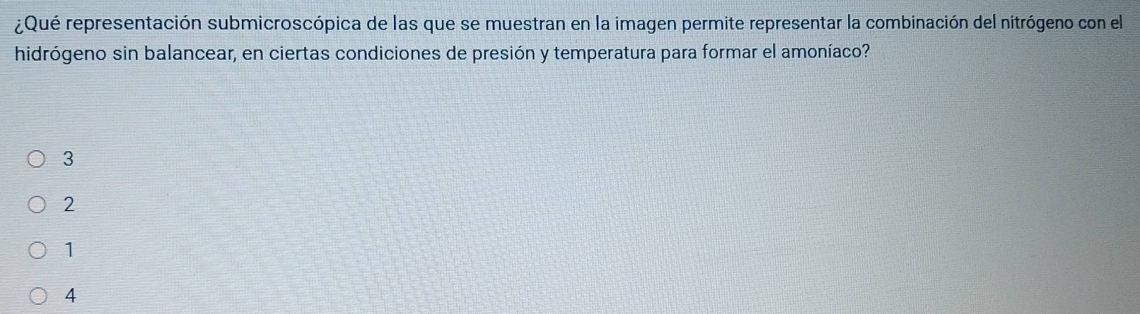 ¿Qué representación submicroscópica de las que se muestran en la imagen permite representar la combinación del nitrógeno con el
hidrógeno sin balancear, en ciertas condiciones de presión y temperatura para formar el amoníaco?
3
2
1
4