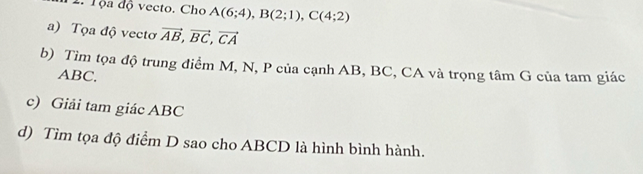 Tọa độ vecto. Cho A(6;4), B(2;1), C(4;2)
a) Tọa độ vectơ vector AB, vector BC, vector CA
b) Tìm tọa độ trung điểm M, N, P của cạnh AB, BC, CA và trọng tâm G của tam giác
ABC. 
c) Giải tam giác ABC
d) Tìm tọa độ điểm D sao cho ABCD là hình bình hành.