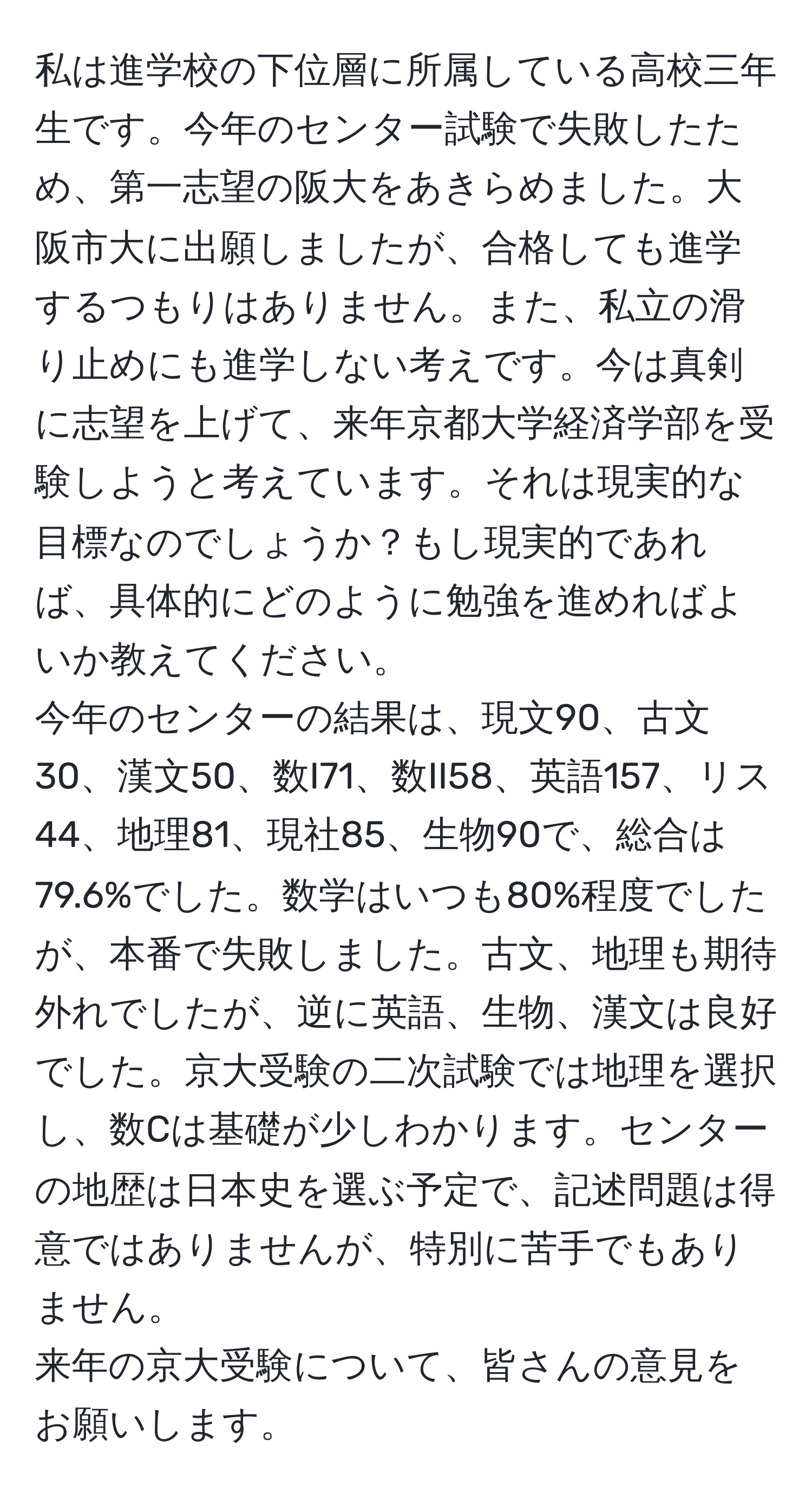 私は進学校の下位層に所属している高校三年生です。今年のセンター試験で失敗したため、第一志望の阪大をあきらめました。大阪市大に出願しましたが、合格しても進学するつもりはありません。また、私立の滑り止めにも進学しない考えです。今は真剣に志望を上げて、来年京都大学経済学部を受験しようと考えています。それは現実的な目標なのでしょうか？もし現実的であれば、具体的にどのように勉強を進めればよいか教えてください。  
今年のセンターの結果は、現文90、古文30、漢文50、数I71、数II58、英語157、リス44、地理81、現社85、生物90で、総合は79.6%でした。数学はいつも80%程度でしたが、本番で失敗しました。古文、地理も期待外れでしたが、逆に英語、生物、漢文は良好でした。京大受験の二次試験では地理を選択し、数Cは基礎が少しわかります。センターの地歴は日本史を選ぶ予定で、記述問題は得意ではありませんが、特別に苦手でもありません。  
来年の京大受験について、皆さんの意見をお願いします。