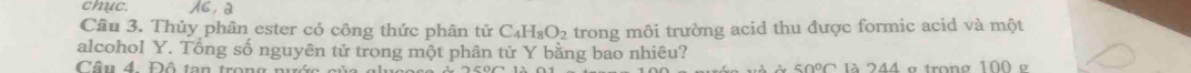 chục. X6, a 
Câu 3. Thủy phân ester cỏ công thức phân tử C_4H_8O_2 trong môi trường acid thu được formic acid và một 
alcohol Y. Tổng số nguyên tử trong một phân tử Y bằng bao nhiêu? 
Câu 4. Đô tan trong n là 244 e trong 100 e
50°C