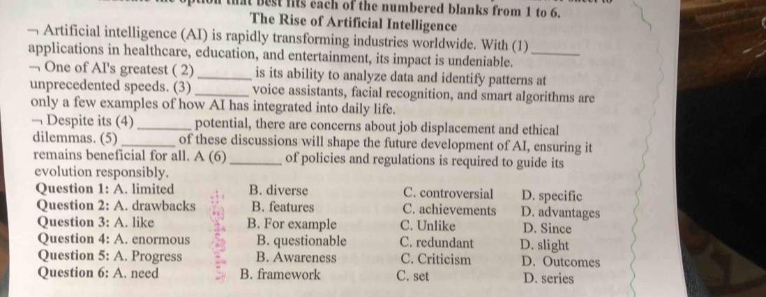 that best fits each of the numbered blanks from 1 to 6.
The Rise of Artificial Intelligence
— Artificial intelligence (AI) is rapidly transforming industries worldwide. With (1)
applications in healthcare, education, and entertainment, its impact is undeniable._
— One of AI's greatest ( 2)_ is its ability to analyze data and identify patterns at
unprecedented speeds. (3) _voice assistants, facial recognition, and smart algorithms are
only a few examples of how AI has integrated into daily life.
— Despite its (4) _potential, there are concerns about job displacement and ethical
dilemmas. (5) _of these discussions will shape the future development of AI, ensuring it
remains beneficial for all. A (6) _of policies and regulations is required to guide its
evolution responsibly.
Question 1: A. limited B. diverse C. controversial D. specific
Question 2: A. drawbacks B. features C. achievements D. advantages
Question 3: A. like B. For example C. Unlike D. Since
Question 4: A. enormous B. questionable C. redundant D. slight
Question 5: A. Progress B. Awareness C. Criticism D. Outcomes
Question 6: A. need B. framework C. set D. series