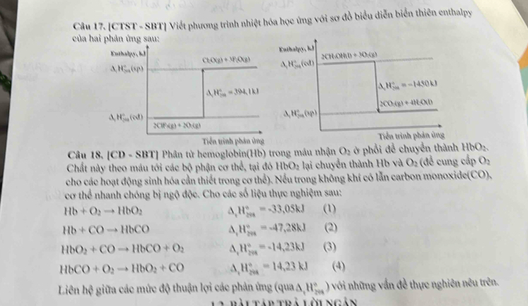 [CTST - SBT] Viết phương trình nhiệt hóa học ứng với sơ đồ biểu diễn biển thiên enthalpy
của hai phản ứng sau:
Enthalpy, kJ
((11.0441)+30:(g)
A_1 H_(2n)^+(ol)
△ _1H_2u=-14=-1450kJ
2CO_3(g)+4HCO(l)
H_(2n)°(sp)
Tiền trình phản ủng
Câu 18. [CD - SBT] Phân tử hemoglobin(Hb) trong máu nhận O_2 ở phổi để chuyển thành HbO_2
Chất này theo máu tới các bộ phận cơ thể, tại đó HbO_2 lại chuyển thành Hb và O_2 (đề cung cấp O_2
cho các hoạt động sinh hóa cần thiết trong cơ thể). Nếu trong không khí có lẫn carbon monoxide(CO),
cơ thể nhanh chóng bị ngộ độc. Cho các số liệu thực nghiệm sau:
Hb+O_2to HbO_2 (1)
^ H_(201)°=-33,05kJ
Hb+COto HbCO (2)
^ H_(20k)°=-47,28kJ
HbO_2+COto HbCO+O_2 H_(20K)°=-14,23kJ (3)
HbCO+O_2to HbO_2+CO H_(208)°=14,23kJ (4)
Liên hc^2 * giữa các mức độ thuận lợi các phản ứng (qua△ ,H_(20a)°) ) với những vấn đề thực nghiên nêu trên.
bài Tập trả lờingân