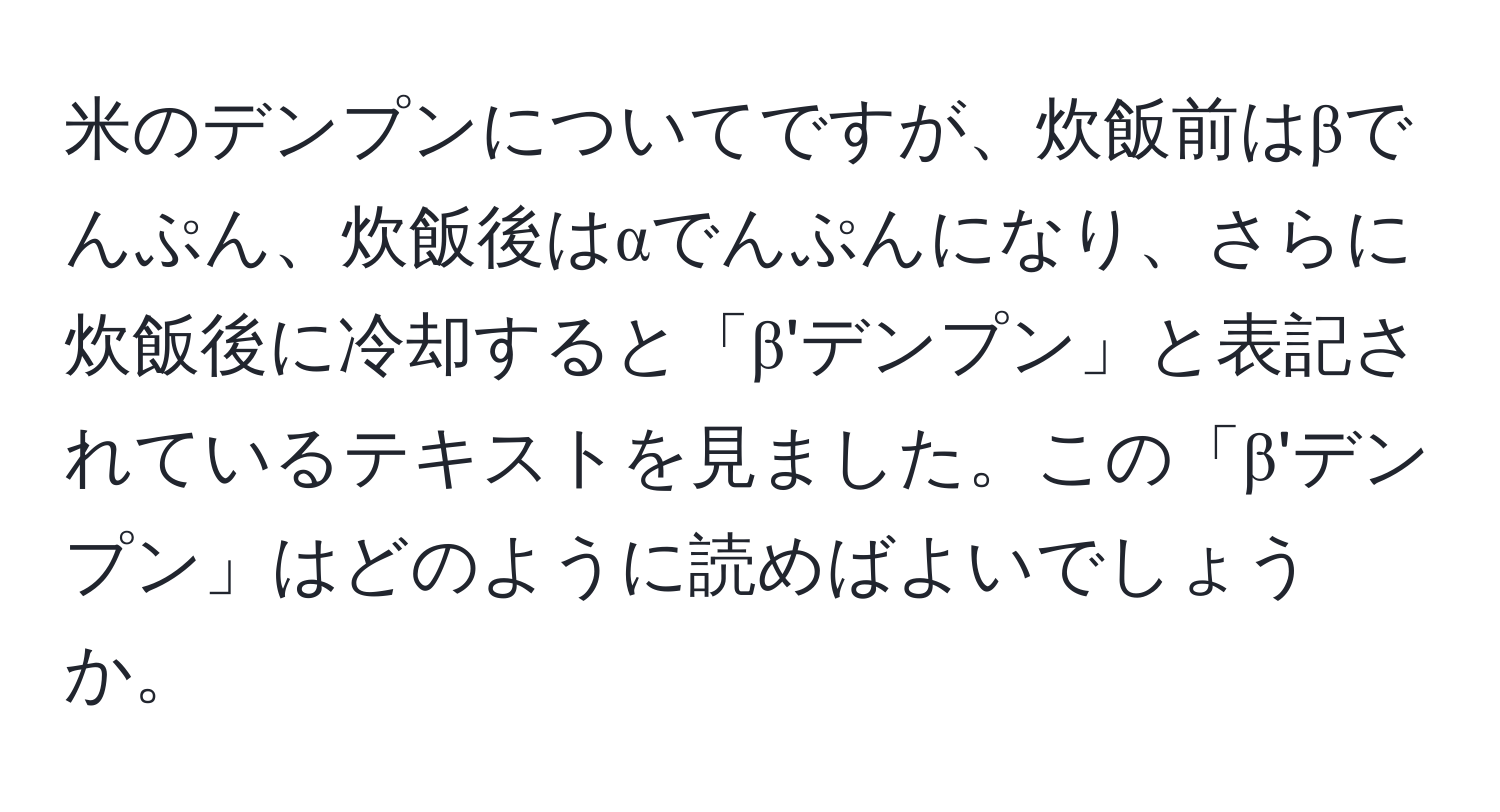 米のデンプンについてですが、炊飯前はβでんぷん、炊飯後はαでんぷんになり、さらに炊飯後に冷却すると「β'デンプン」と表記されているテキストを見ました。この「β'デンプン」はどのように読めばよいでしょうか。