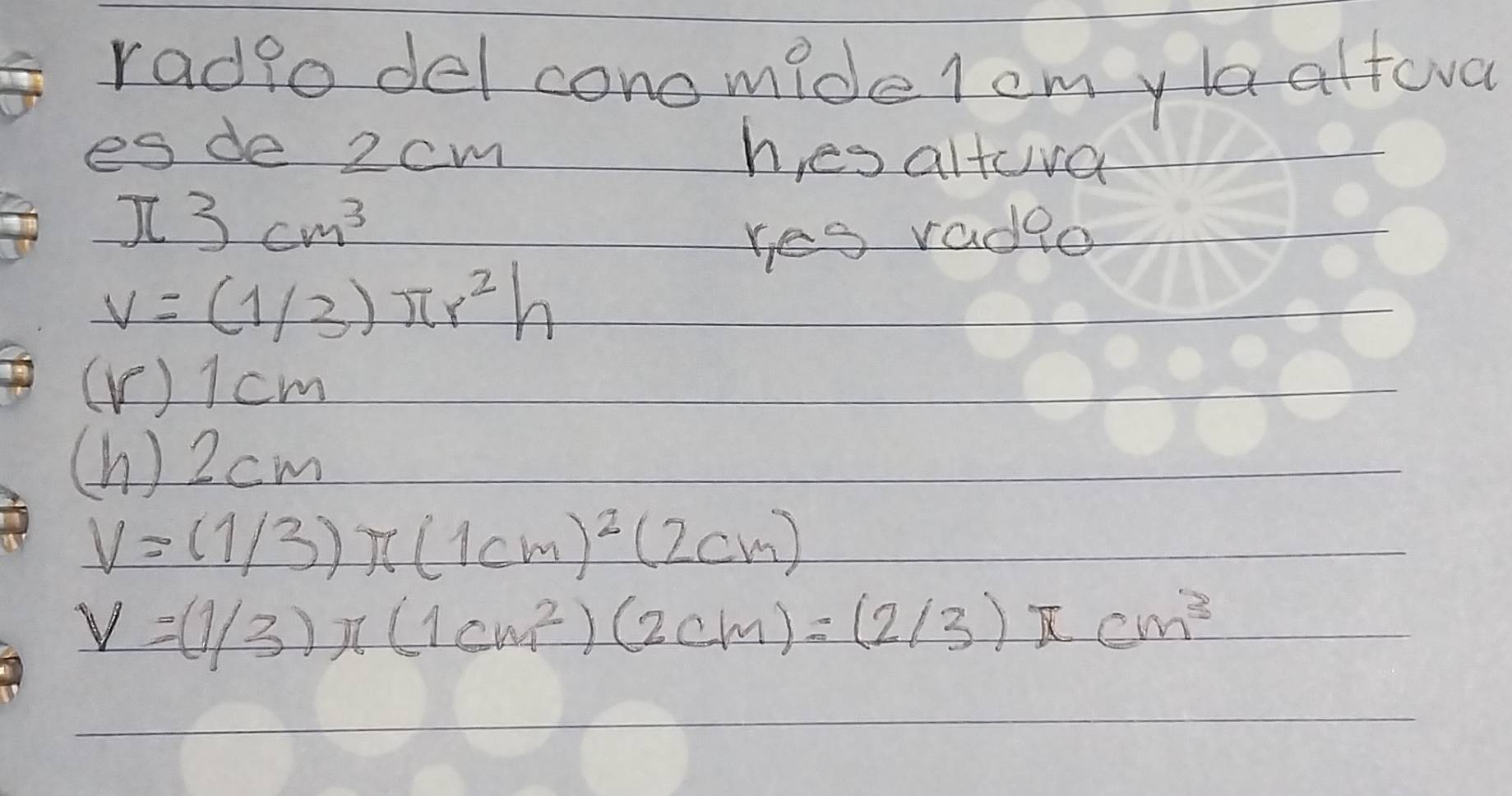 radio del conomide lcmyla alteva 
es de 2cm hes altra
π 3cm^3
res radge
V=(1/3)π r^2h
( V ) I cm
(h ) 2 cm
V=(1/3)π (1cm)^2(2cm)
V=(1/3)π (1cm^2)(2cm)=(2/3)π cm^3