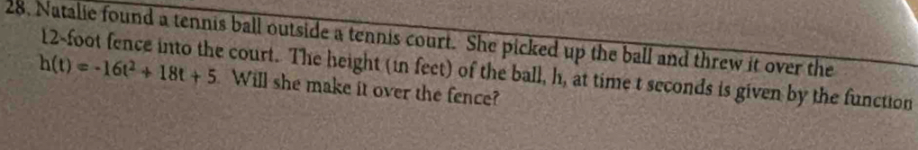 Natalie found a tennis ball outside a tennis court. She picked up the ball and threw it over the
h(t)=-16t^2+18t+5 12-foot fence into the court. The height (in feet) of the ball, h, at time t seconds is given by the function 
Will she make it over the fence?