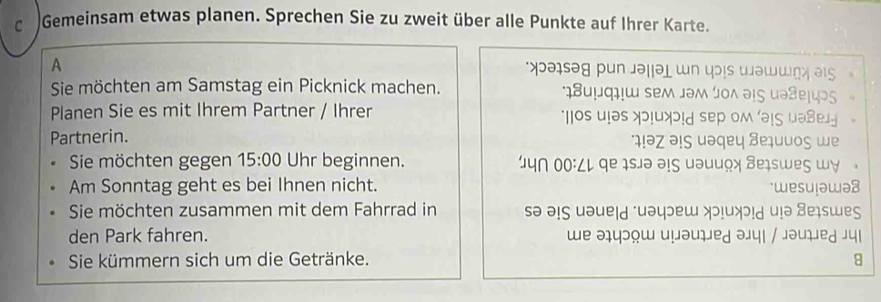 Gemeinsam etwas planen. Sprechen Sie zu zweit über alle Punkte auf Ihrer Karte. 
A 
ə sə g p un jəi 
Sie möchten am Samstag ein Picknick machen. 
Planen Sie es mit Ihrem Partner / Ihrer 
Partnerin. 
Sie möchten gegen 15:00 Uhr beginnen. 
Am Sonntag geht es bei Ihnen nicht. 
Sie möchten zusammen mit dem Fahrrad in sə əɪς uə 
den Park fahren. 

Sie kümmern sich um die Getränke.