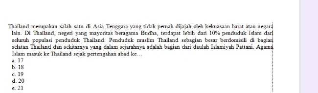 Thailand merupakan salah satu di Asia Tenggara yang tidak pernah dijajah oleh kekuasaan barat atau negara
lain. Di Thailand, negeri yang mayoritas beragama Budha, terdapat lebih dari 10% penduduk Islam dari
seluruh populasi penduduk Thailand. Penduduk muslim Thailand sebagian besar berdomisili di bagian
selatan Thailand dan sekitarnya yang dalam sejarahnya adalah bagian dari daulah Islamiyah Pattani. Agama
Islam masuk ke Thailand sejak pertengahan abad ke…
a. 17
b. 18
c. 19
d. 20
e. 21