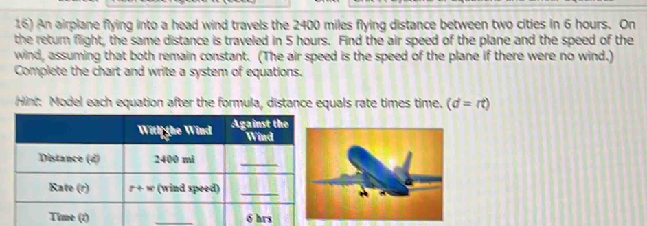 An airplane flying into a head wind travels the 2400 miles flying distance between two cities in 6 hours. On
the return flight, the same distance is traveled in 5 hours. Find the air speed of the plane and the speed of the
wind, assuming that both remain constant. (The air speed is the speed of the plane if there were no wind.)
Complete the chart and write a system of equations.
Hint: Model each equation after the formula, distance equals rate times time. (d=rt)