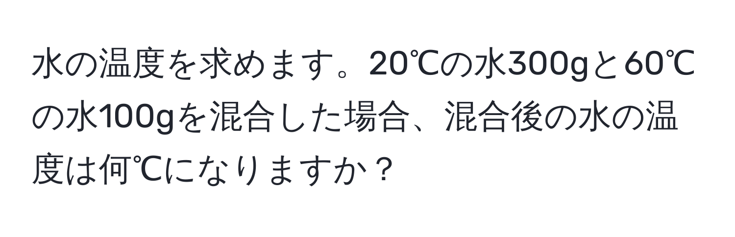 水の温度を求めます。20℃の水300gと60℃の水100gを混合した場合、混合後の水の温度は何℃になりますか？