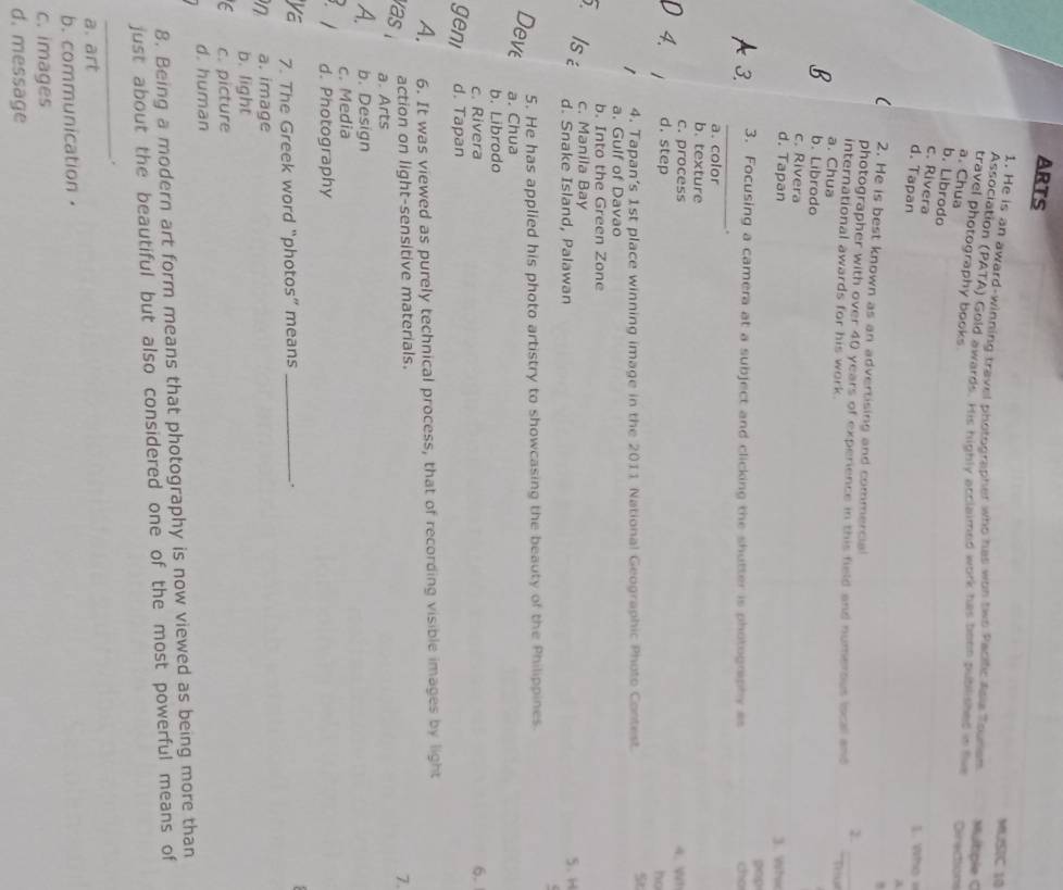 ARTS
MUSIC 10
1. He is an award-winning travel photographer who has wts two Pacific Asia Tounan Mulbple C
Association (PATA) Gold awards. His highly acclaimed work has been published in tw Directions
travel photography books .
a. Chua
b. Librodo
c. Rivera
d. Tapan
. who 
a
,
2. He is best known as an advertising and commercia
photographer with over 40 years of experience in this field and numerous loce and
2.
international awards for his work. Tru
a. Chua
b. Librodo
c. Rivera
d. Tapan 3. Whi
pop
_
3 3. Focusing a camera at a subject and clicking the shutter is photogriphy as cho
.
a. color
b. texture
c. process 4. Wh
n 4. 1 
ho
d. step St
1 4. Tapan’s 1st place winning image in the 2011 National Geographic Photo Contest
a. Gulf of Davao
b. Into the Green Zone
c. Manila Bay 5. H
. Isé d. Snake Island, Palawan
5. He has applied his photo artistry to showcasing the beauty of the Philippines.
Deve a. Chua
b. Librodo
c. Rivera 6.
geni d. Tapan
A. 6. It was viewed as purely technical process, that of recording visible images by light
as 
action on light-sensitive materials.
7.
a. Arts
A. b. Design
c. Media
B. 1 d. Photography
ya 7. The Greek word “photos” means _.
n a. image
b. light
C c. picture
d. human
8. Being a modern art form means that photography is now viewed as being more than
just about the beautiful but also considered one of the most powerful means of
_.
a. art
b. communication·
c. images
d. message