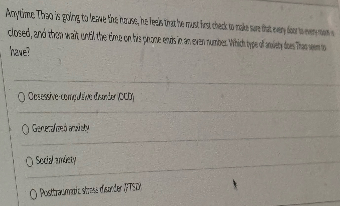 Anytime Thao is going to leave the house, he feels that he must first check to make sure that ever door o ever o on 
closed, and then wait until the time on his phone ends in an even number. Which type of arxiety doe Tha see t
have?
Obsessive-compulsive disorder (OCD)
Generalized anxiety
Social anxiety
Posttraumatic stress disorder (PTSD)