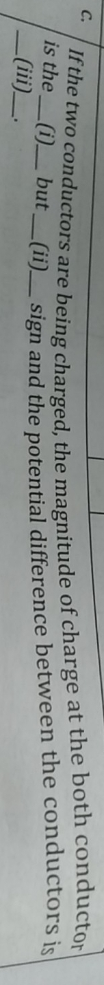 If the two conductors are being charged, the magnitude of charge at the both conductor 
is the_ (i)_ but _(ii)_ sign and the potential difference between the conductors is 
_(iii)_ .