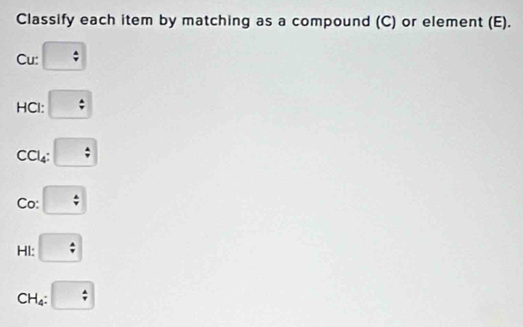 Classify each item by matching as a compound (C) or element (E). 
Cu: 
HCl: beginarrayr A downarrow endarray
CCl4:  A/v 
Co:  A/v 
HI: beginarrayr 4 / endarray
CH_4 :  A/r 