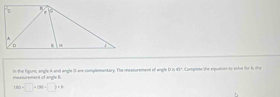 In the figure, angle A and angle D are complementary. The measurement of angle D is 45° Complete the equation to solve for b, the 
measurement of angle B.
180=□ +(90-□ )+b