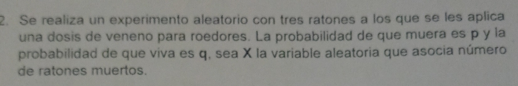 Se realiza un experimento aleatorio con tres ratones a los que se les aplica 
una dosis de veneno para roedores. La probabilidad de que muera es p y la 
probabilidad de que viva es q, sea X la variable aleatoria que asocia número 
de ratones muertos.