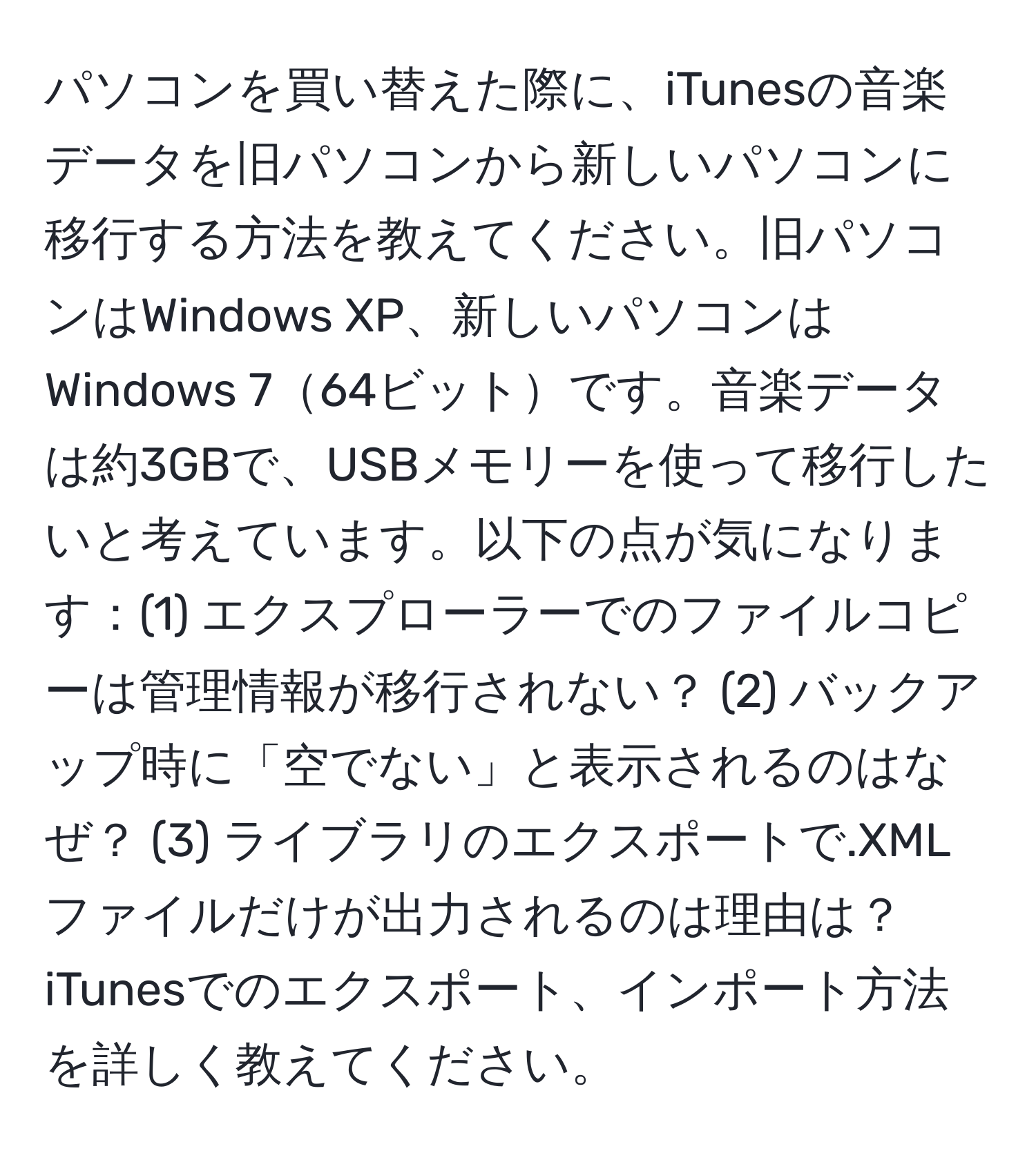 パソコンを買い替えた際に、iTunesの音楽データを旧パソコンから新しいパソコンに移行する方法を教えてください。旧パソコンはWindows XP、新しいパソコンはWindows 764ビットです。音楽データは約3GBで、USBメモリーを使って移行したいと考えています。以下の点が気になります：(1) エクスプローラーでのファイルコピーは管理情報が移行されない？ (2) バックアップ時に「空でない」と表示されるのはなぜ？ (3) ライブラリのエクスポートで.XMLファイルだけが出力されるのは理由は？ iTunesでのエクスポート、インポート方法を詳しく教えてください。