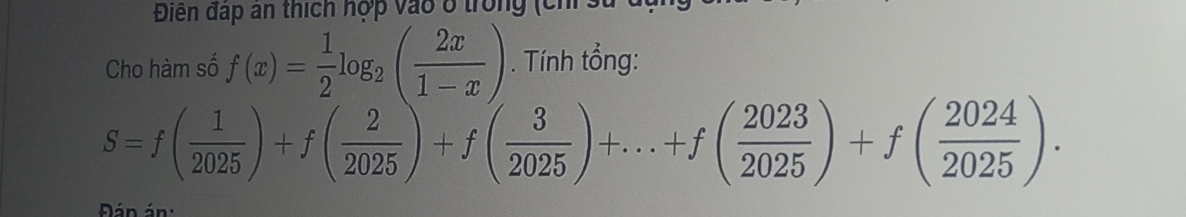 Điển đấp an thích hợp vào ở trong (chỉ 
Cho hàm số f(x)= 1/2 log _2( 2x/1-x ). Tính tổng:
S=f( 1/2025 )+f( 2/2025 )+f( 3/2025 )+...+f( 2023/2025 )+f( 2024/2025 ). 
Đán án: