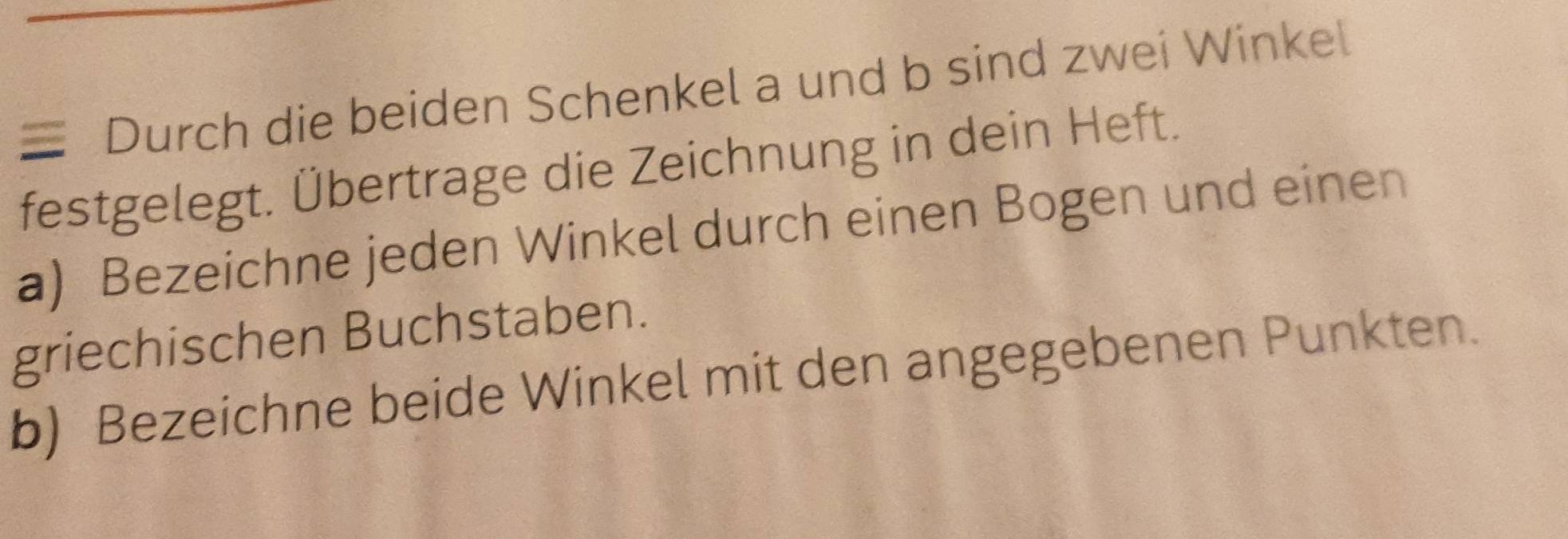 ≡ Durch die beiden Schenkel a und b sind zwei Winkel 
festgelegt. Übertrage die Zeichnung in dein Heft. 
a) Bezeichne jeden Winkel durch einen Bogen und einen 
griechischen Buchstaben. 
b) Bezeichne beide Winkel mit den angegebenen Punkten.